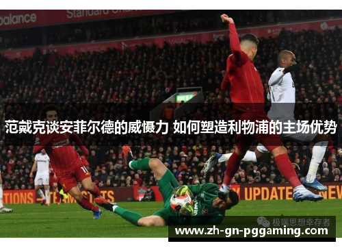 范戴克谈安菲尔德的威慑力 如何塑造利物浦的主场优势 范戴克谈安菲尔德的威慑力 如何塑造利物浦的主场优势