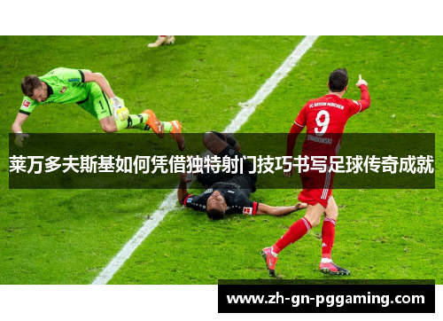 莱万多夫斯基如何凭借独特射门技巧书写足球传奇成就 莱万多夫斯基如何凭借独特射门技巧书写足球传奇成就
