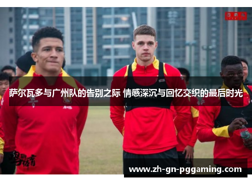 萨尔瓦多与广州队的告别之际 情感深沉与回忆交织的最后时光 萨尔瓦多与广州队的告别之际 情感深沉与回忆交织的最后时光
