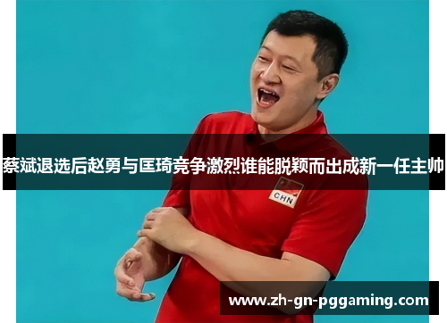 蔡斌退选后赵勇与匡琦竞争激烈谁能脱颖而出成新一任主帅 蔡斌退选后赵勇与匡琦竞争激烈谁能脱颖而出成新一任主帅