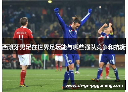 西班牙男足在世界足坛能与哪些强队竞争和抗衡 西班牙男足在世界足坛能与哪些强队竞争和抗衡