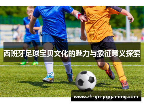 西班牙足球宝贝文化的魅力与象征意义探索 西班牙足球宝贝文化的魅力与象征意义探索