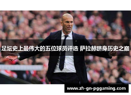 足坛史上最伟大的五位球员评选 萨拉赫跻身历史之巅 足坛史上最伟大的五位球员评选 萨拉赫跻身历史之巅