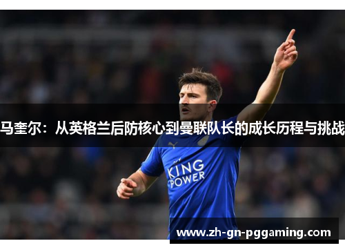 马奎尔：从英格兰后防核心到曼联队长的成长历程与挑战