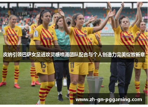 皮纳引领巴萨女足进攻灵感喷涌团队配合与个人创造力完美绽放新章