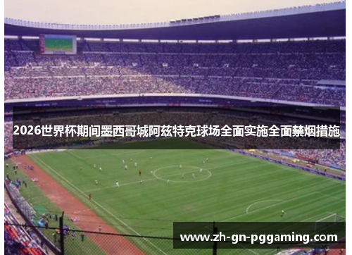 2026世界杯期间墨西哥城阿兹特克球场全面实施全面禁烟措施 2026世界杯期间墨西哥城阿兹特克球场全面实施全面禁烟措施